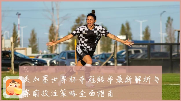 美加墨世界杯夺冠赔率最新解析与赛前投注策略全面指南