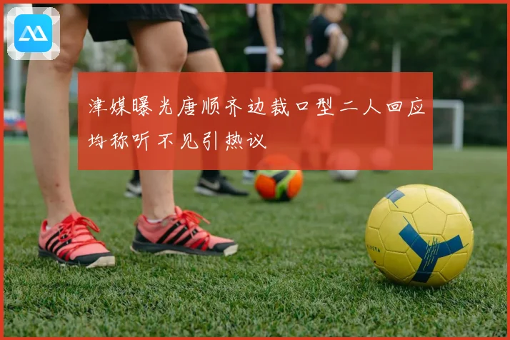 津媒曝光唐顺齐边裁口型二人回应均称听不见引热议
