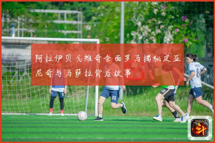 阿拉伊贝戈维奇会面罗马揭秘皮亚尼奇与马萨拉背后故事