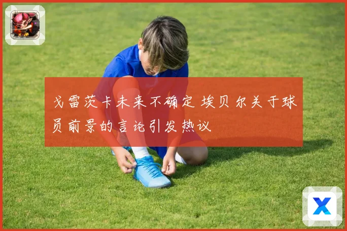 戈雷茨卡未来不确定 埃贝尔关于球员前景的言论引发热议