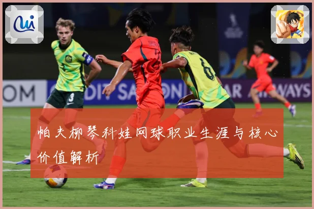 帕夫柳琴科娃网球职业生涯与核心价值解析