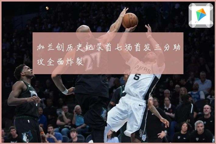 加兰创历史纪录首七场首发三分助攻全面炸裂