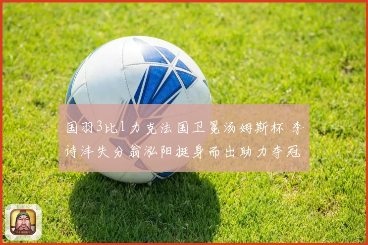 国羽3比1力克法国卫冕汤姆斯杯 李诗沣失分翁泓阳挺身而出助力夺冠