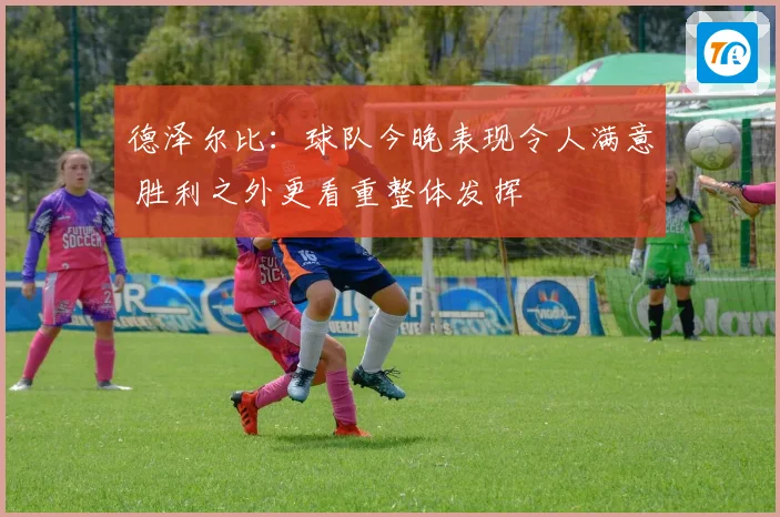 德泽尔比：球队今晚表现令人满意 胜利之外更看重整体发挥