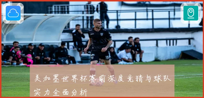 美加墨世界杯赛前深度竞猜与球队实力全面分析