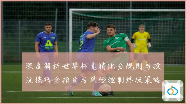 深度解析世界杯竞猜比分规则与投注技巧全指南与风险控制终极策略