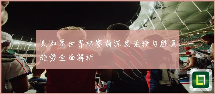 美加墨世界杯赛前深度竞猜与胜负趋势全面解析