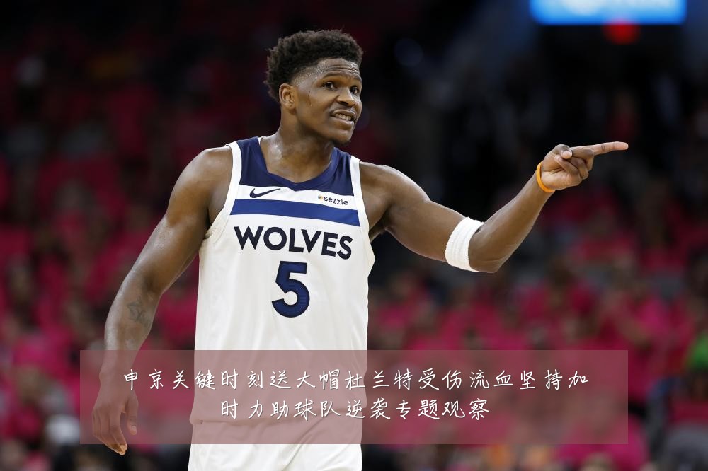 申京关键时刻送大帽杜兰特受伤流血坚持加时力助球队逆袭专题观察